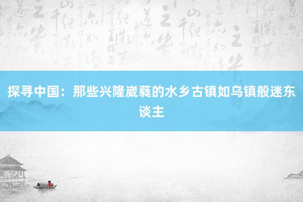 探寻中国：那些兴隆崴蕤的水乡古镇如乌镇般迷东谈主